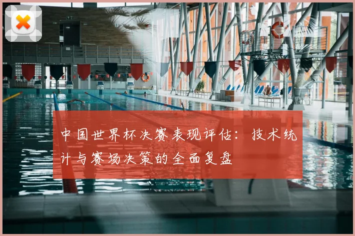中国世界杯决赛表现评估：技术统计与赛场决策的全面复盘