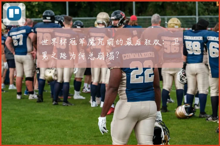 世界杯冠军魔咒前的最后狂欢:卫冕之路为何总崩塌?