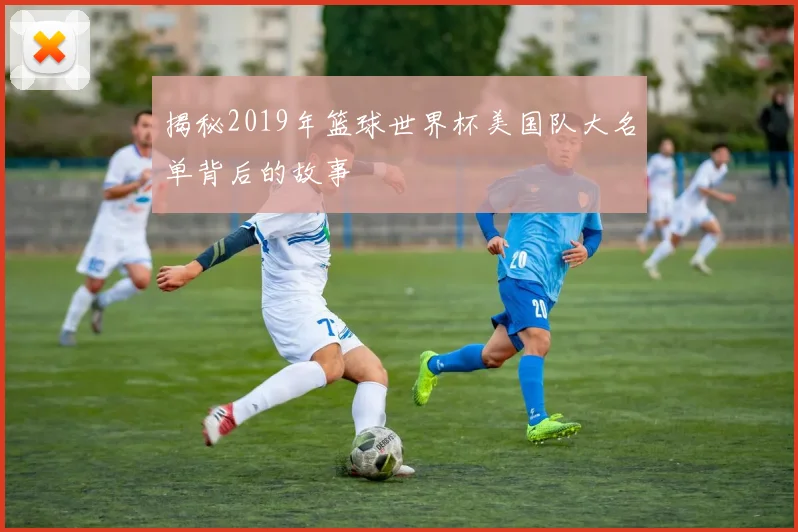 揭秘2019年篮球世界杯美国队大名单背后的故事