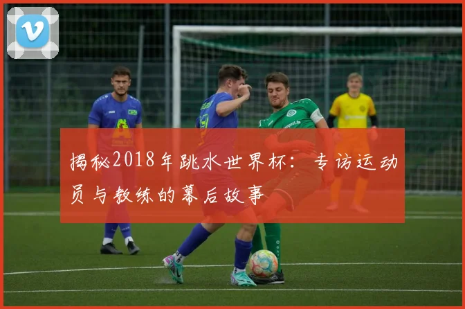 揭秘2018年跳水世界杯：专访运动员与教练的幕后故事