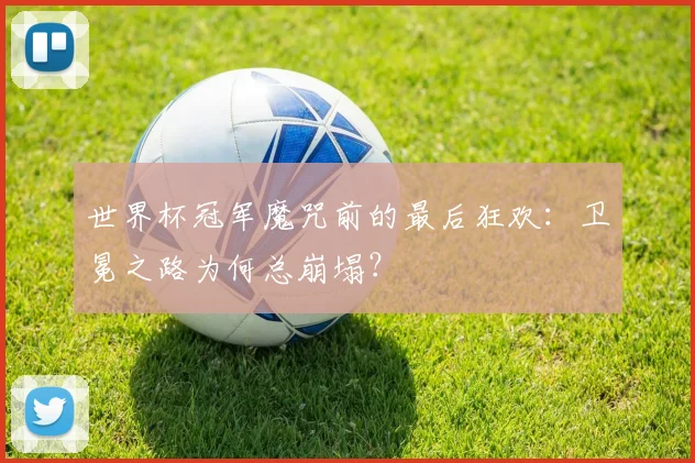 世界杯冠军魔咒前的最后狂欢:卫冕之路为何总崩塌?