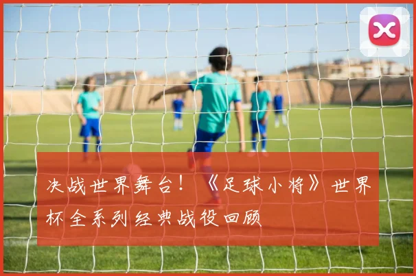 决战世界舞台！《足球小将》世界杯全系列经典战役回顾