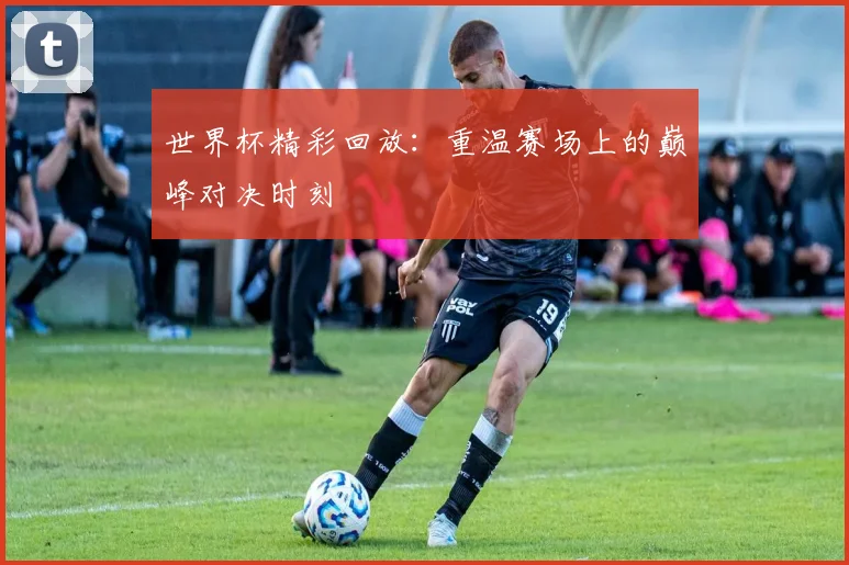 世界杯精彩回放：重温赛场上的巅峰对决时刻