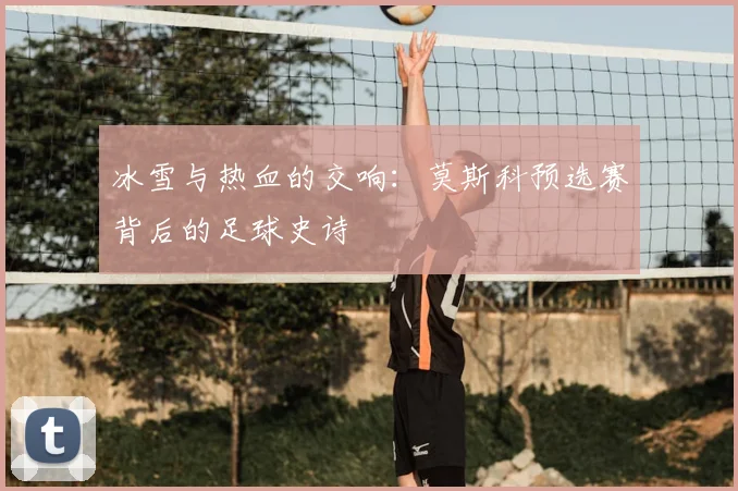 冰雪与热血的交响：莫斯科预选赛背后的足球史诗