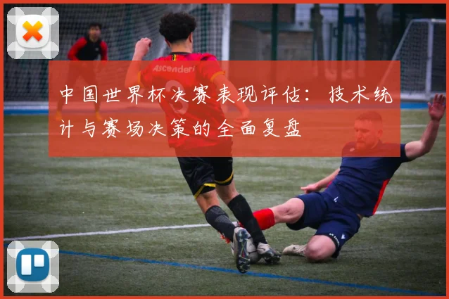 中国世界杯决赛表现评估：技术统计与赛场决策的全面复盘