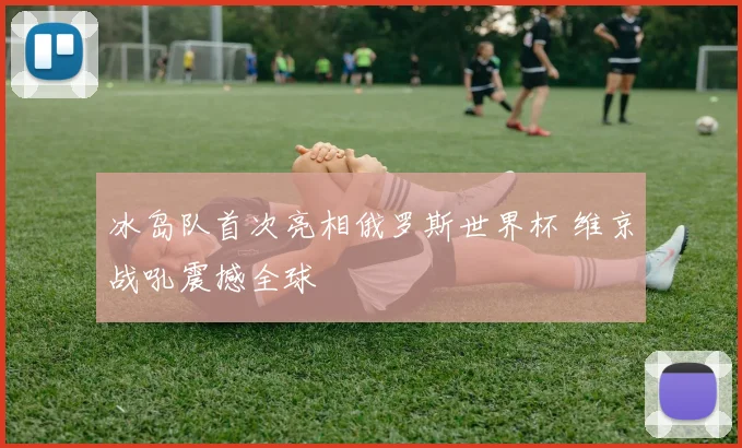 冰岛队首次亮相俄罗斯世界杯 维京战吼震撼全球
