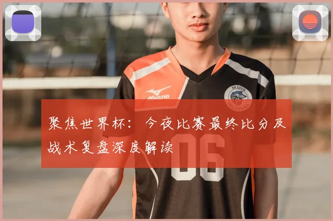聚焦世界杯:今夜比赛最终比分及战术复盘深度解读