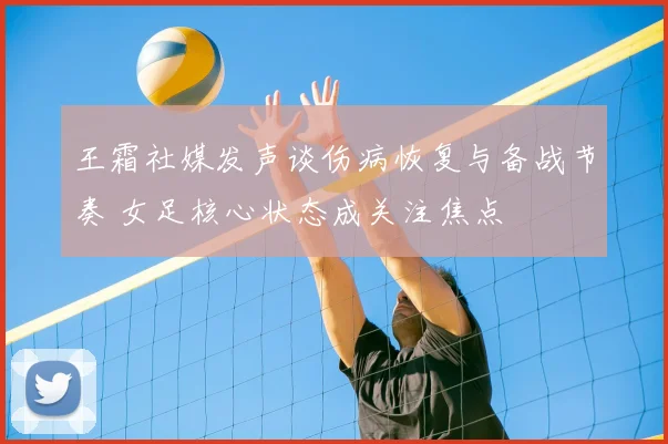 王霜社媒发声谈伤病恢复与备战节奏 女足核心状态成关注焦点